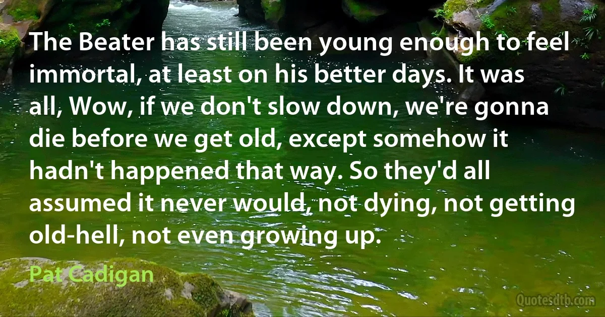 The Beater has still been young enough to feel immortal, at least on his better days. It was all, Wow, if we don't slow down, we're gonna die before we get old, except somehow it hadn't happened that way. So they'd all assumed it never would, not dying, not getting old-hell, not even growing up. (Pat Cadigan)