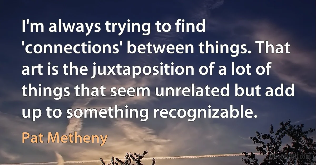 I'm always trying to find 'connections' between things. That art is the juxtaposition of a lot of things that seem unrelated but add up to something recognizable. (Pat Metheny)