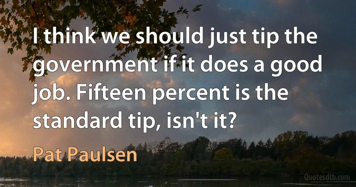 I think we should just tip the government if it does a good job. Fifteen percent is the standard tip, isn't it? (Pat Paulsen)