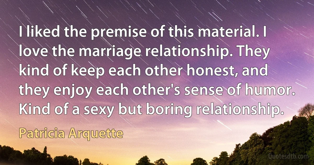 I liked the premise of this material. I love the marriage relationship. They kind of keep each other honest, and they enjoy each other's sense of humor. Kind of a sexy but boring relationship. (Patricia Arquette)