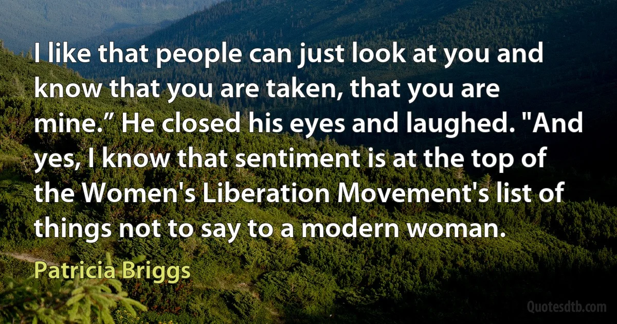 I like that people can just look at you and know that you are taken, that you are mine.” He closed his eyes and laughed. "And yes, I know that sentiment is at the top of the Women's Liberation Movement's list of things not to say to a modern woman. (Patricia Briggs)