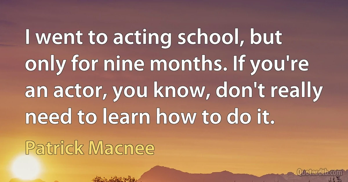 I went to acting school, but only for nine months. If you're an actor, you know, don't really need to learn how to do it. (Patrick Macnee)