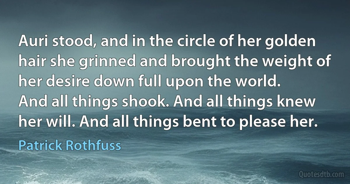 Auri stood, and in the circle of her golden hair she grinned and brought the weight of her desire down full upon the world.
And all things shook. And all things knew her will. And all things bent to please her. (Patrick Rothfuss)