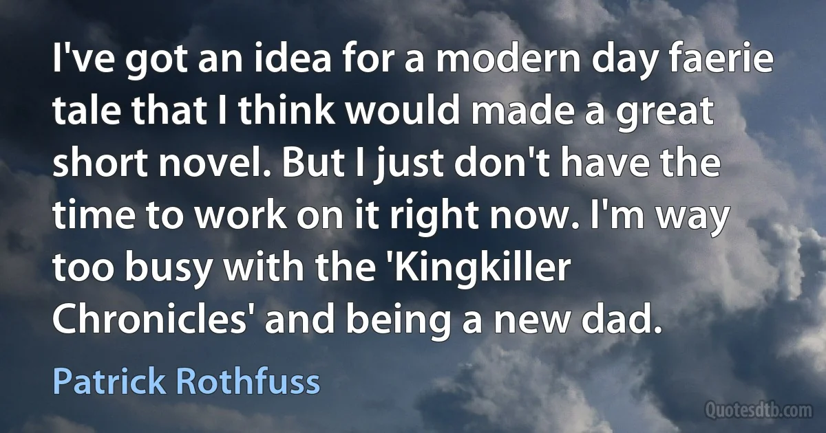 I've got an idea for a modern day faerie tale that I think would made a great short novel. But I just don't have the time to work on it right now. I'm way too busy with the 'Kingkiller Chronicles' and being a new dad. (Patrick Rothfuss)