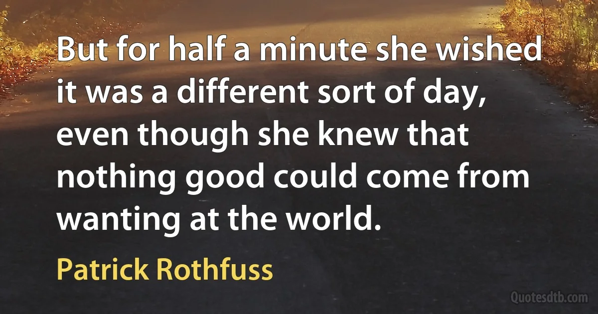 But for half a minute she wished it was a different sort of day, even though she knew that nothing good could come from wanting at the world. (Patrick Rothfuss)