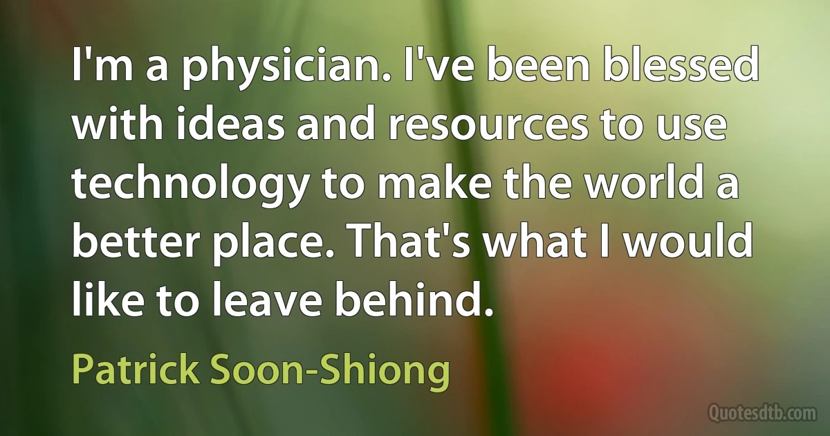 I'm a physician. I've been blessed with ideas and resources to use technology to make the world a better place. That's what I would like to leave behind. (Patrick Soon-Shiong)