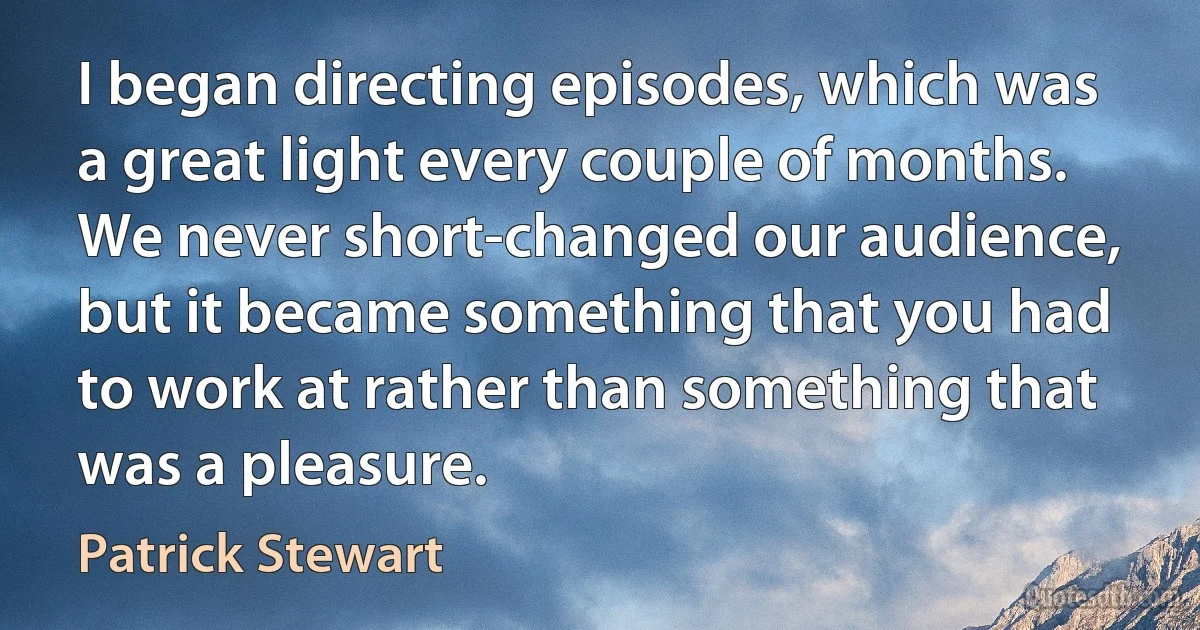 I began directing episodes, which was a great light every couple of months. We never short-changed our audience, but it became something that you had to work at rather than something that was a pleasure. (Patrick Stewart)