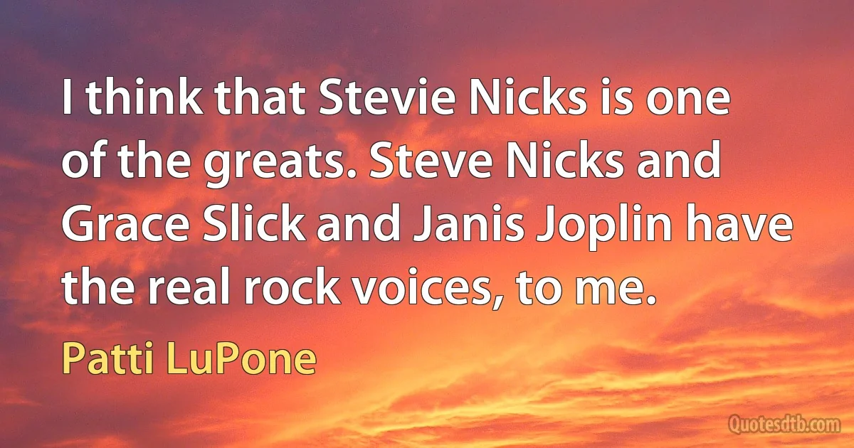 I think that Stevie Nicks is one of the greats. Steve Nicks and Grace Slick and Janis Joplin have the real rock voices, to me. (Patti LuPone)