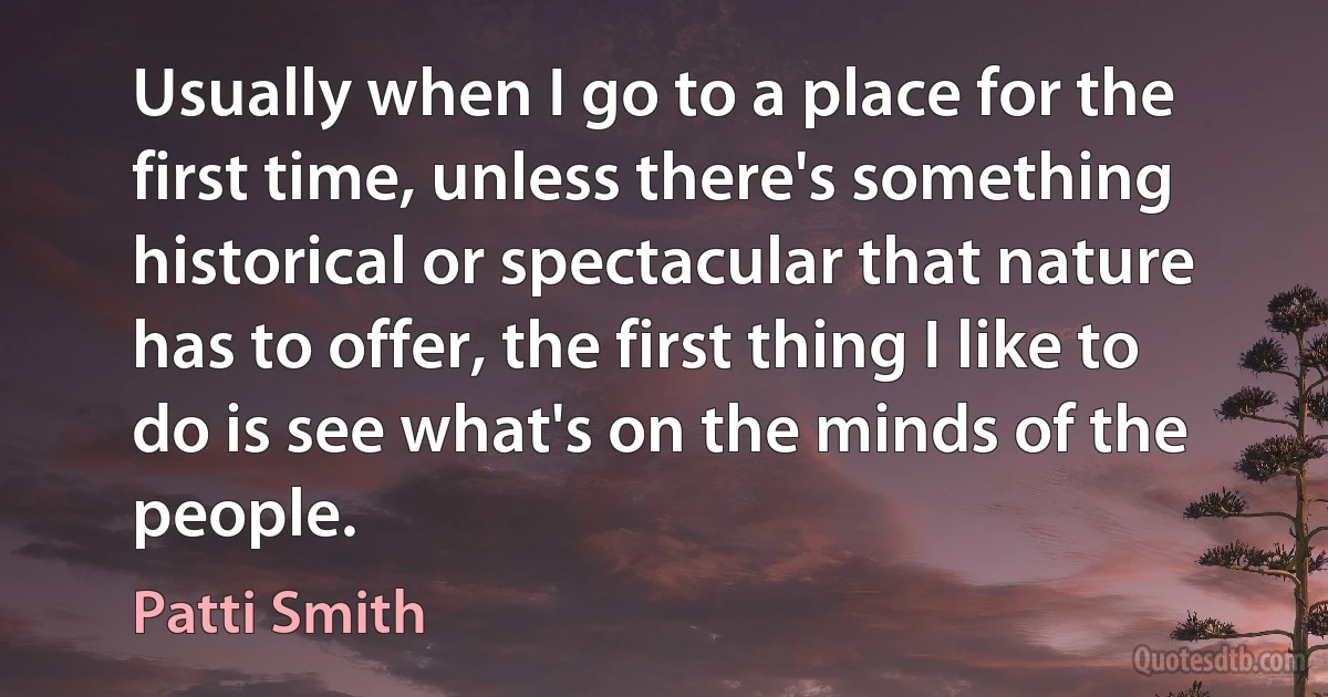 Usually when I go to a place for the first time, unless there's something historical or spectacular that nature has to offer, the first thing I like to do is see what's on the minds of the people. (Patti Smith)