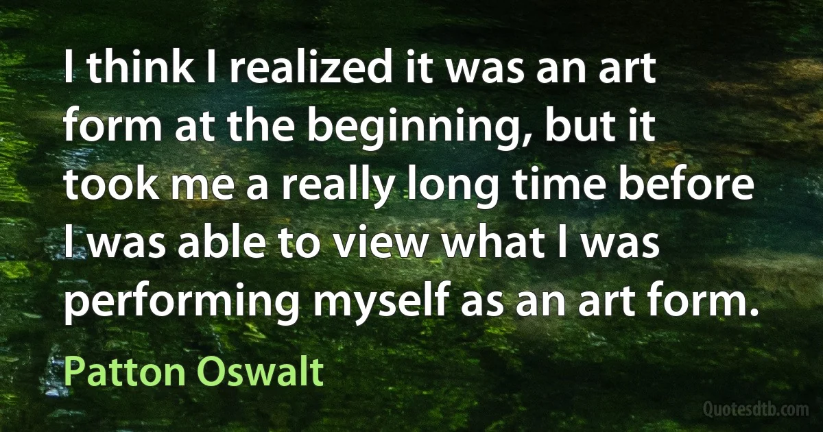 I think I realized it was an art form at the beginning, but it took me a really long time before I was able to view what I was performing myself as an art form. (Patton Oswalt)