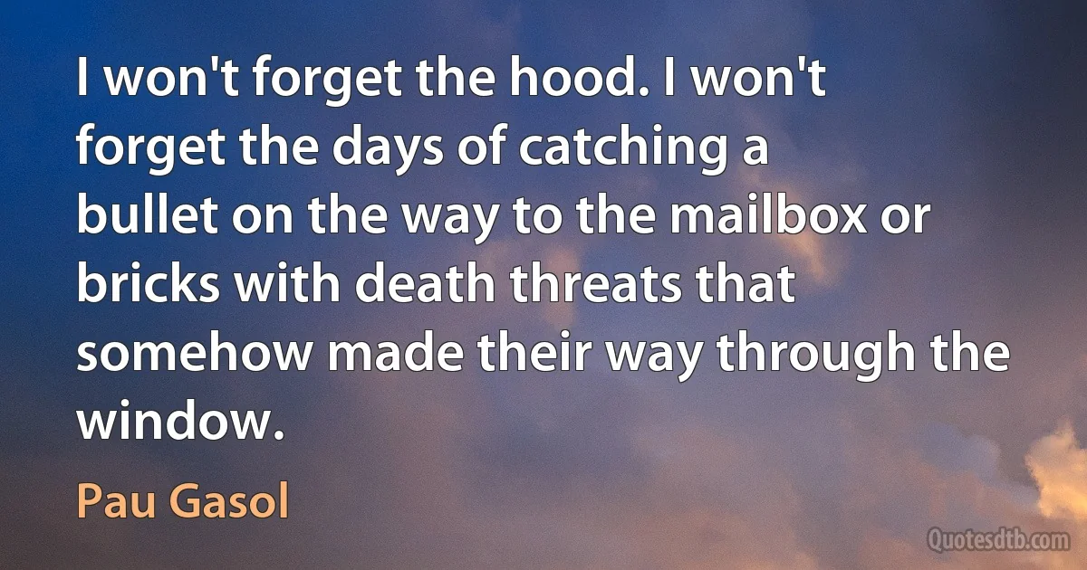 I won't forget the hood. I won't forget the days of catching a bullet on the way to the mailbox or bricks with death threats that somehow made their way through the window. (Pau Gasol)