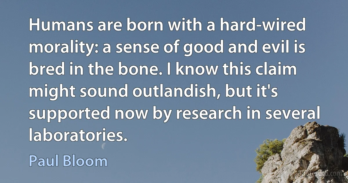 Humans are born with a hard-wired morality: a sense of good and evil is bred in the bone. I know this claim might sound outlandish, but it's supported now by research in several laboratories. (Paul Bloom)