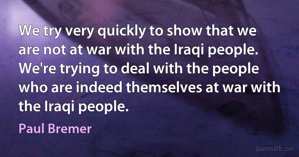 We try very quickly to show that we are not at war with the Iraqi people. We're trying to deal with the people who are indeed themselves at war with the Iraqi people. (Paul Bremer)