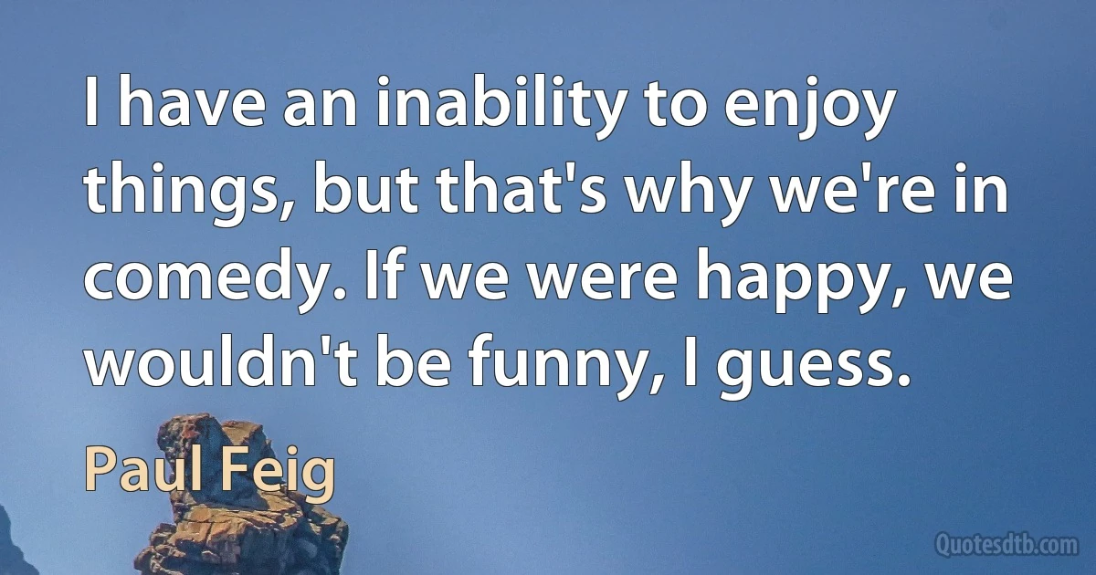 I have an inability to enjoy things, but that's why we're in comedy. If we were happy, we wouldn't be funny, I guess. (Paul Feig)