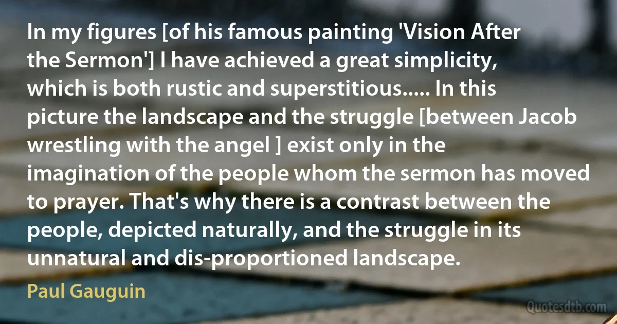 In my figures [of his famous painting 'Vision After the Sermon'] I have achieved a great simplicity, which is both rustic and superstitious..... In this picture the landscape and the struggle [between Jacob wrestling with the angel ] exist only in the imagination of the people whom the sermon has moved to prayer. That's why there is a contrast between the people, depicted naturally, and the struggle in its unnatural and dis-proportioned landscape. (Paul Gauguin)