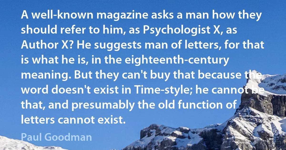 A well-known magazine asks a man how they should refer to him, as Psychologist X, as Author X? He suggests man of letters, for that is what he is, in the eighteenth-century meaning. But they can't buy that because the word doesn't exist in Time-style; he cannot be that, and presumably the old function of letters cannot exist. (Paul Goodman)