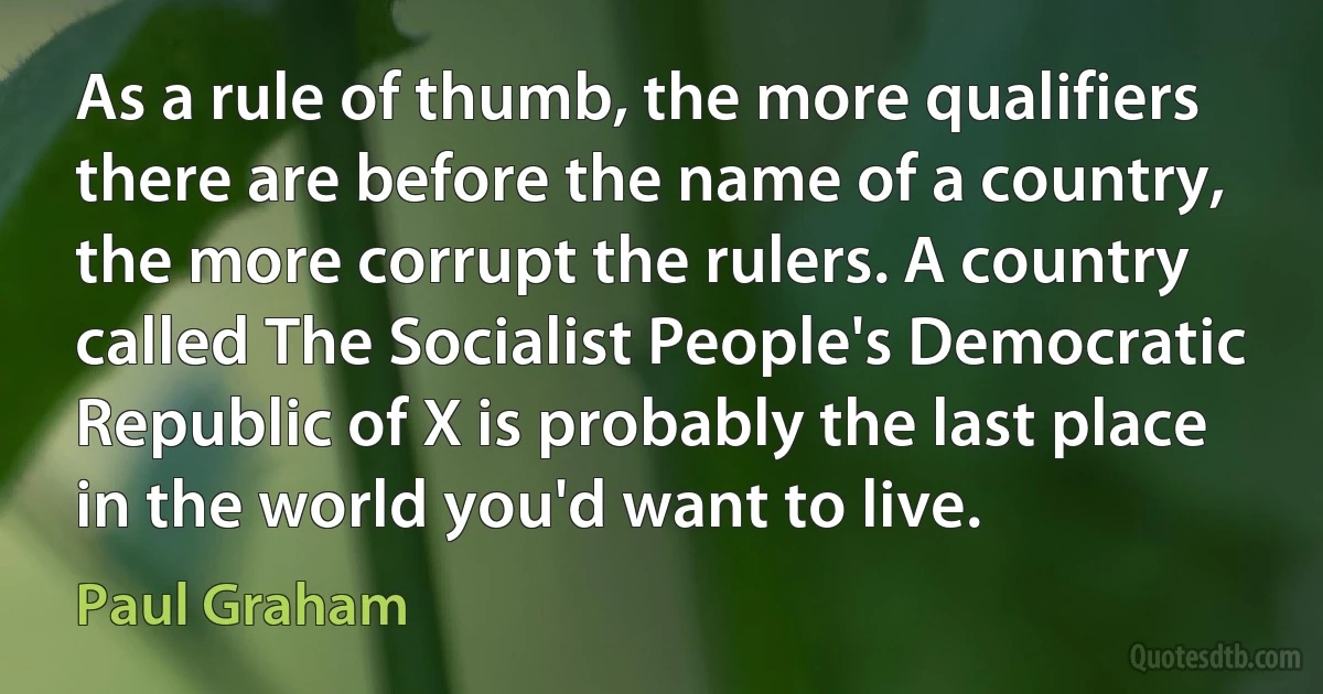 As a rule of thumb, the more qualifiers there are before the name of a country, the more corrupt the rulers. A country called The Socialist People's Democratic Republic of X is probably the last place in the world you'd want to live. (Paul Graham)