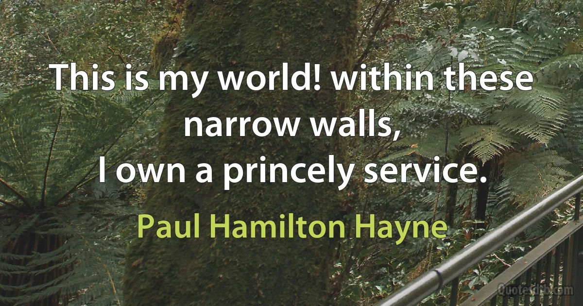 This is my world! within these narrow walls,
I own a princely service. (Paul Hamilton Hayne)