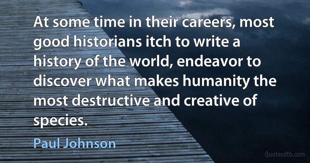 At some time in their careers, most good historians itch to write a history of the world, endeavor to discover what makes humanity the most destructive and creative of species. (Paul Johnson)