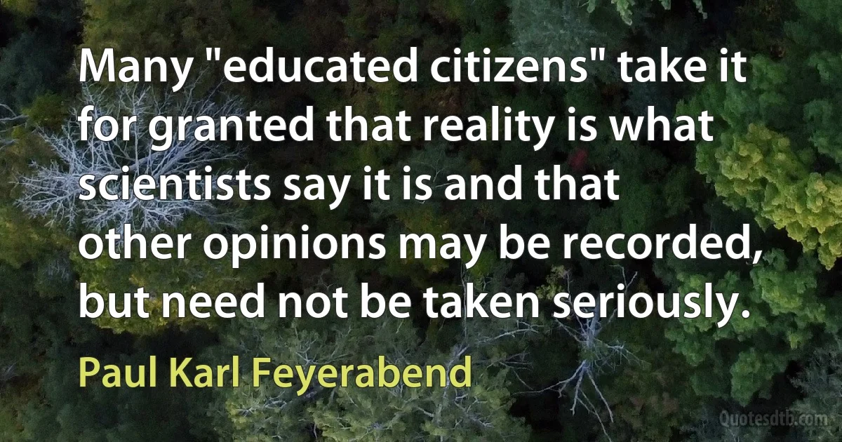 Many "educated citizens" take it for granted that reality is what scientists say it is and that other opinions may be recorded, but need not be taken seriously. (Paul Karl Feyerabend)