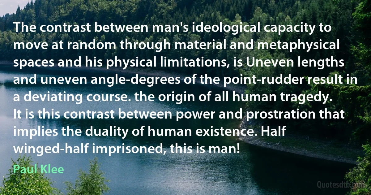 The contrast between man's ideological capacity to move at random through material and metaphysical spaces and his physical limitations, is Uneven lengths and uneven angle-degrees of the point-rudder result in a deviating course. the origin of all human tragedy. It is this contrast between power and prostration that implies the duality of human existence. Half winged-half imprisoned, this is man! (Paul Klee)