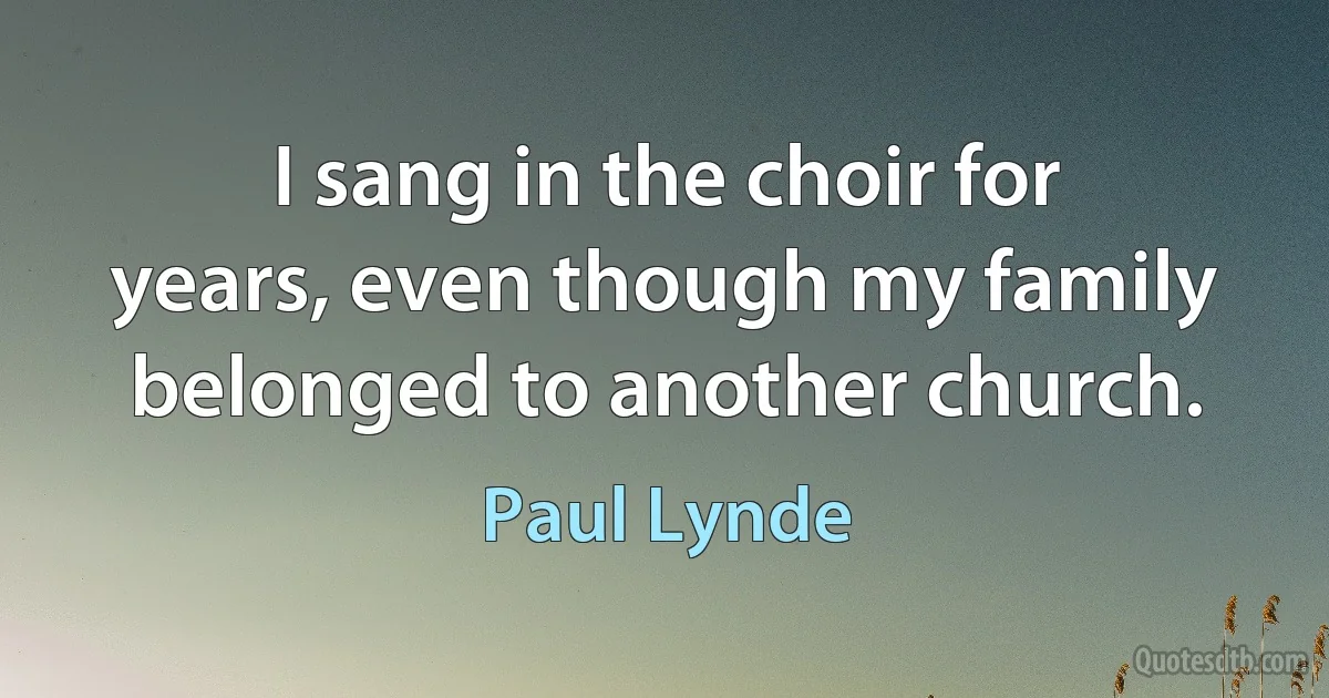 I sang in the choir for years, even though my family belonged to another church. (Paul Lynde)