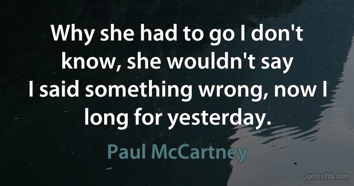 Why she had to go I don't know, she wouldn't say
I said something wrong, now I long for yesterday. (Paul McCartney)