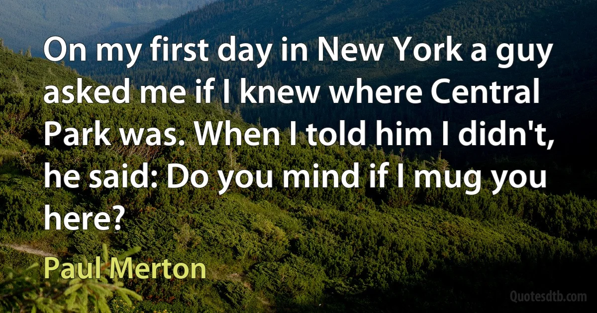 On my first day in New York a guy asked me if I knew where Central Park was. When I told him I didn't, he said: Do you mind if I mug you here? (Paul Merton)