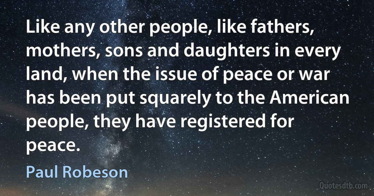 Like any other people, like fathers, mothers, sons and daughters in every land, when the issue of peace or war has been put squarely to the American people, they have registered for peace. (Paul Robeson)