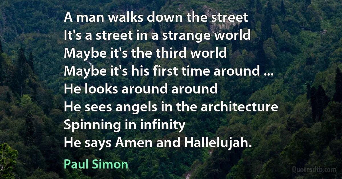 A man walks down the street
It's a street in a strange world
Maybe it's the third world
Maybe it's his first time around ...
He looks around around
He sees angels in the architecture
Spinning in infinity
He says Amen and Hallelujah. (Paul Simon)