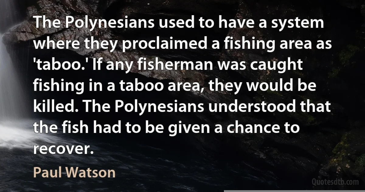 The Polynesians used to have a system where they proclaimed a fishing area as 'taboo.' If any fisherman was caught fishing in a taboo area, they would be killed. The Polynesians understood that the fish had to be given a chance to recover. (Paul Watson)