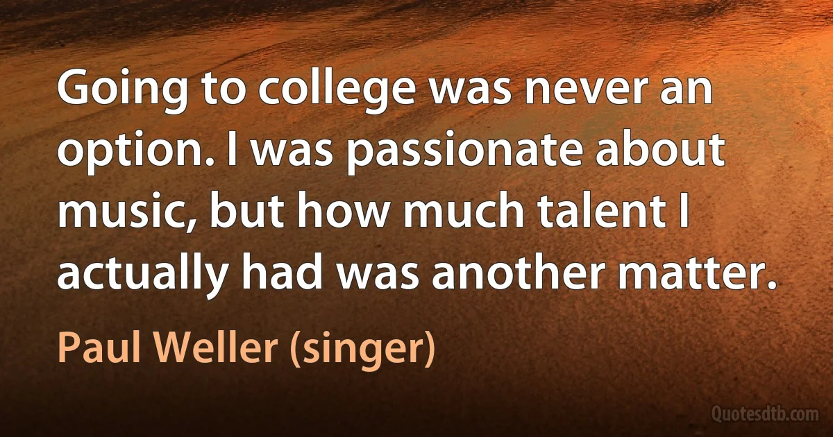 Going to college was never an option. I was passionate about music, but how much talent I actually had was another matter. (Paul Weller (singer))