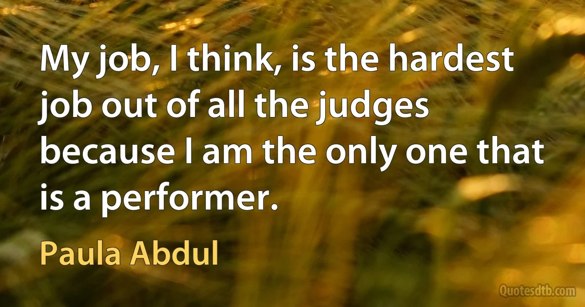 My job, I think, is the hardest job out of all the judges because I am the only one that is a performer. (Paula Abdul)