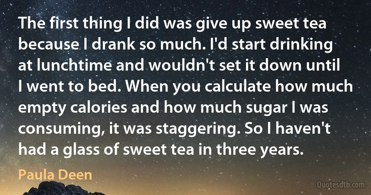 The first thing I did was give up sweet tea because I drank so much. I'd start drinking at lunchtime and wouldn't set it down until I went to bed. When you calculate how much empty calories and how much sugar I was consuming, it was staggering. So I haven't had a glass of sweet tea in three years. (Paula Deen)