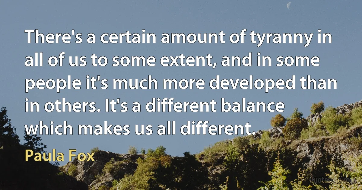 There's a certain amount of tyranny in all of us to some extent, and in some people it's much more developed than in others. It's a different balance which makes us all different. (Paula Fox)