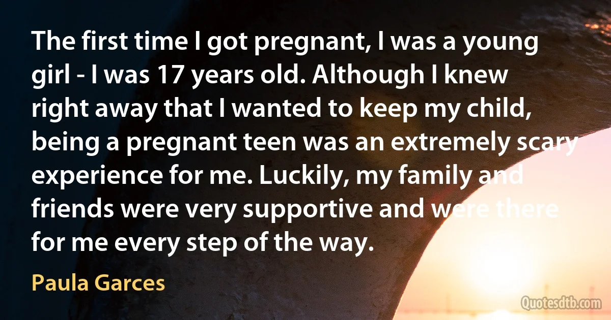 The first time I got pregnant, I was a young girl - I was 17 years old. Although I knew right away that I wanted to keep my child, being a pregnant teen was an extremely scary experience for me. Luckily, my family and friends were very supportive and were there for me every step of the way. (Paula Garces)