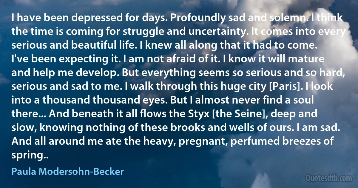 I have been depressed for days. Profoundly sad and solemn. I think the time is coming for struggle and uncertainty. It comes into every serious and beautiful life. I knew all along that it had to come. I've been expecting it. I am not afraid of it. I know it will mature and help me develop. But everything seems so serious and so hard, serious and sad to me. I walk through this huge city [Paris]. I look into a thousand thousand eyes. But I almost never find a soul there... And beneath it all flows the Styx [the Seine], deep and slow, knowing nothing of these brooks and wells of ours. I am sad. And all around me ate the heavy, pregnant, perfumed breezes of spring.. (Paula Modersohn-Becker)