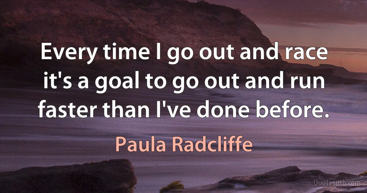 Every time I go out and race it's a goal to go out and run faster than I've done before. (Paula Radcliffe)