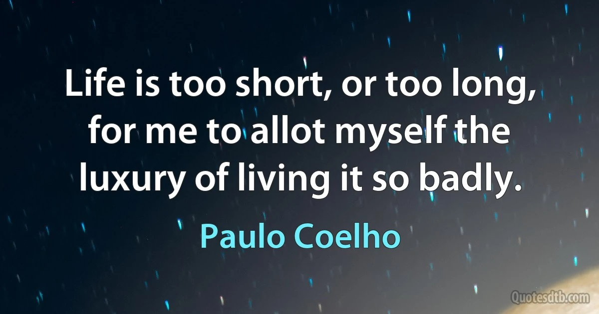 Life is too short, or too long, for me to allot myself the luxury of living it so badly. (Paulo Coelho)