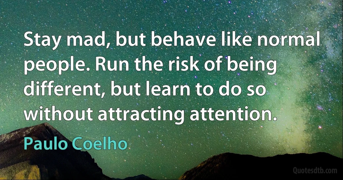 Stay mad, but behave like normal people. Run the risk of being different, but learn to do so without attracting attention. (Paulo Coelho)