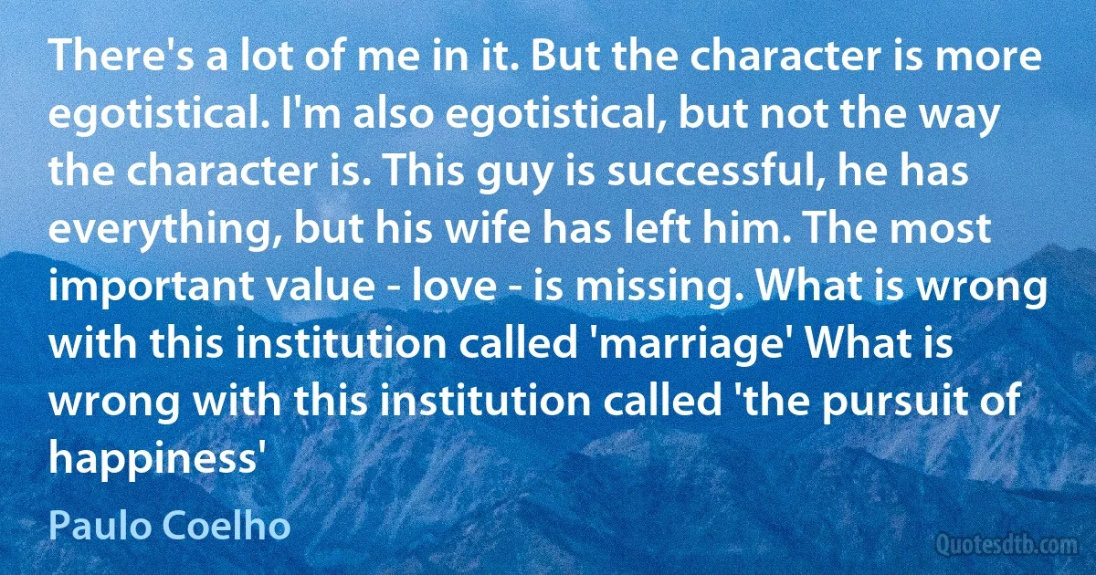 There's a lot of me in it. But the character is more egotistical. I'm also egotistical, but not the way the character is. This guy is successful, he has everything, but his wife has left him. The most important value - love - is missing. What is wrong with this institution called 'marriage' What is wrong with this institution called 'the pursuit of happiness' (Paulo Coelho)