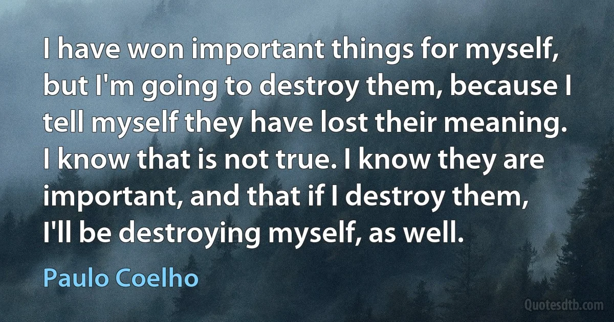 I have won important things for myself, but I'm going to destroy them, because I tell myself they have lost their meaning. I know that is not true. I know they are important, and that if I destroy them, I'll be destroying myself, as well. (Paulo Coelho)