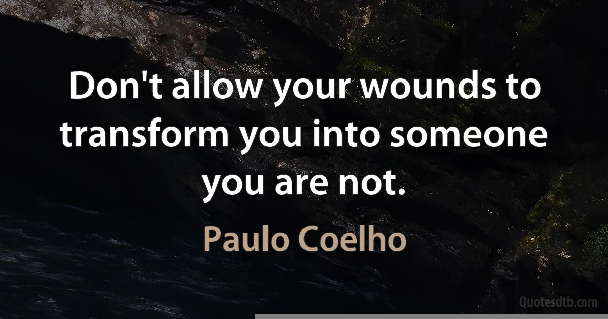 Don't allow your wounds to transform you into someone you are not. (Paulo Coelho)