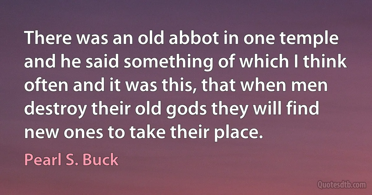 There was an old abbot in one temple and he said something of which I think often and it was this, that when men destroy their old gods they will find new ones to take their place. (Pearl S. Buck)