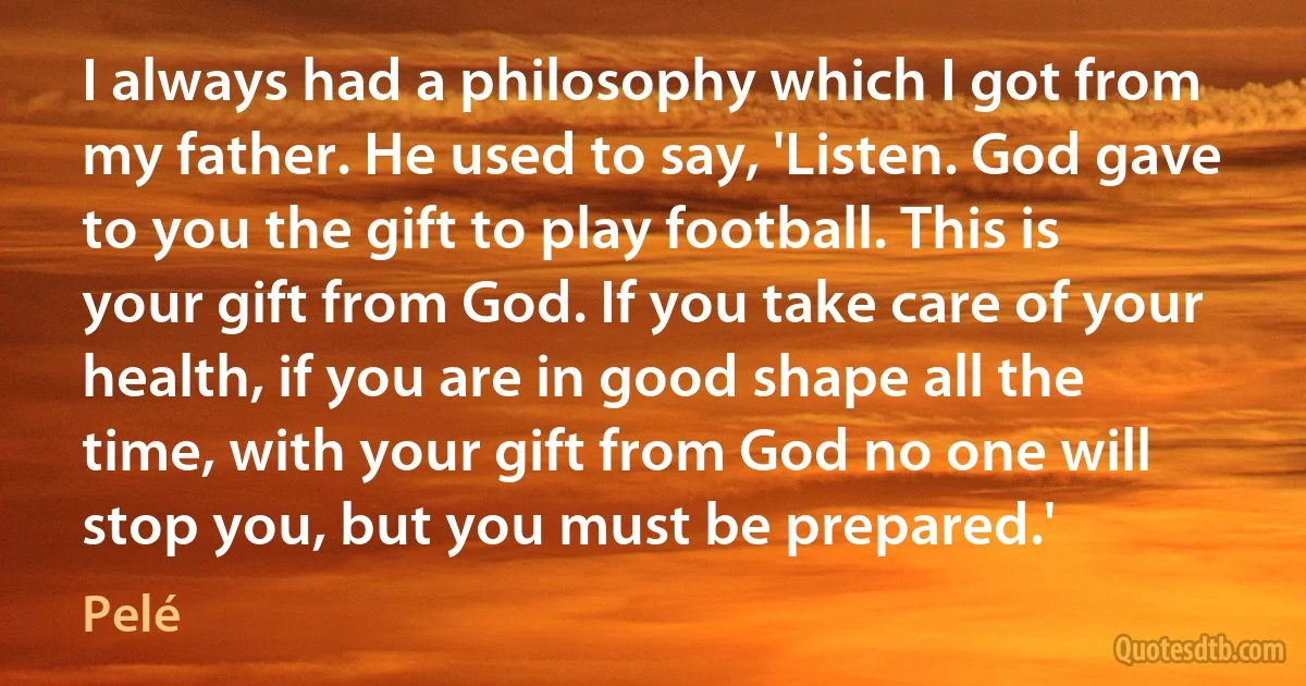 I always had a philosophy which I got from my father. He used to say, 'Listen. God gave to you the gift to play football. This is your gift from God. If you take care of your health, if you are in good shape all the time, with your gift from God no one will stop you, but you must be prepared.' (Pelé)