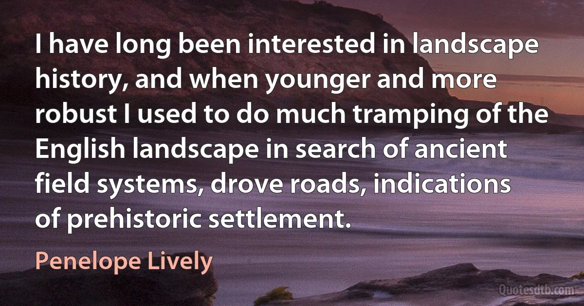 I have long been interested in landscape history, and when younger and more robust I used to do much tramping of the English landscape in search of ancient field systems, drove roads, indications of prehistoric settlement. (Penelope Lively)