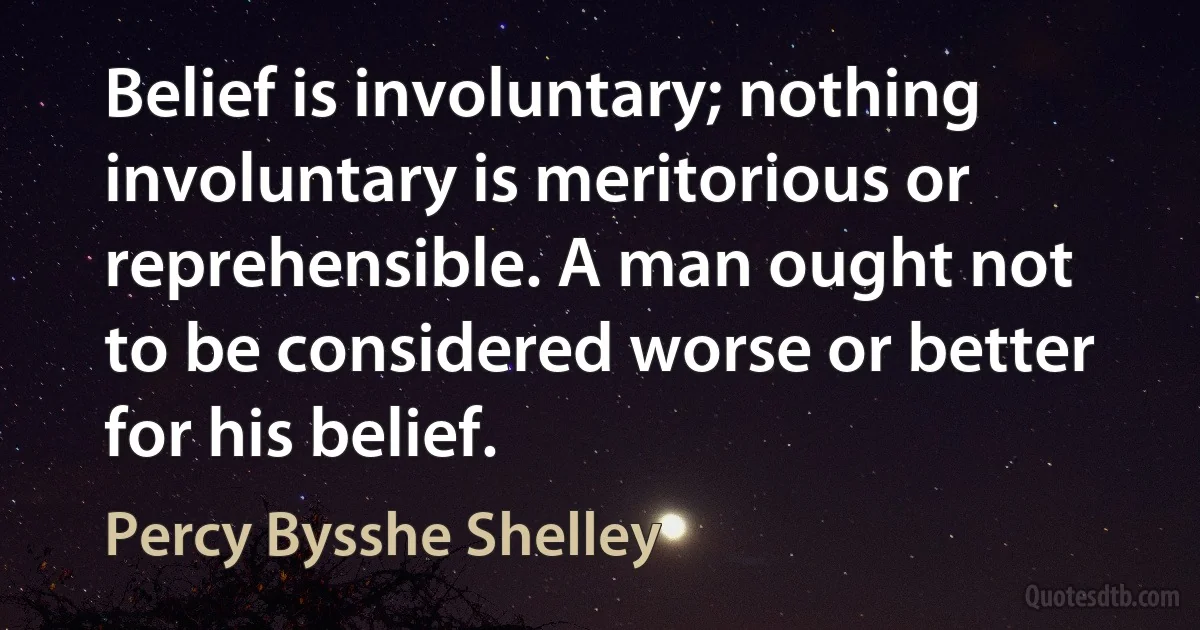 Belief is involuntary; nothing involuntary is meritorious or reprehensible. A man ought not to be considered worse or better for his belief. (Percy Bysshe Shelley)