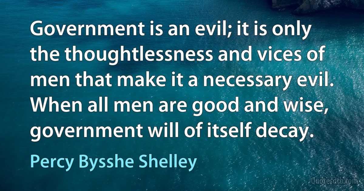 Government is an evil; it is only the thoughtlessness and vices of men that make it a necessary evil. When all men are good and wise, government will of itself decay. (Percy Bysshe Shelley)