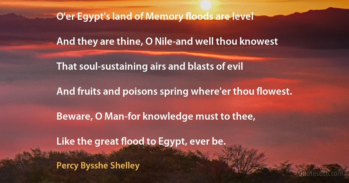 O'er Egypt's land of Memory floods are level

And they are thine, O Nile-and well thou knowest

That soul-sustaining airs and blasts of evil

And fruits and poisons spring where'er thou flowest.

Beware, O Man-for knowledge must to thee,

Like the great flood to Egypt, ever be. (Percy Bysshe Shelley)