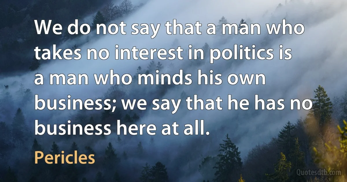 We do not say that a man who takes no interest in politics is a man who minds his own business; we say that he has no business here at all. (Pericles)